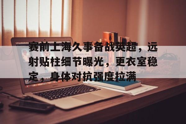 开云网站 -关于赛前上海久事备战英超,远射贴柱细节曝光,更衣室稳定,身体对抗强度拉满的信息